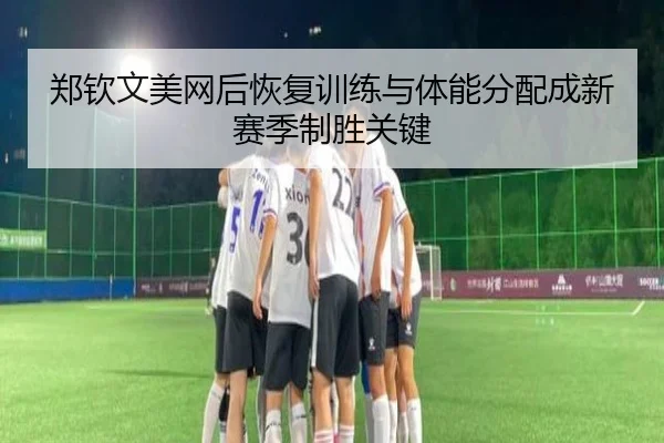 郑钦文美网后恢复训练与体能分配成新赛季制胜关键